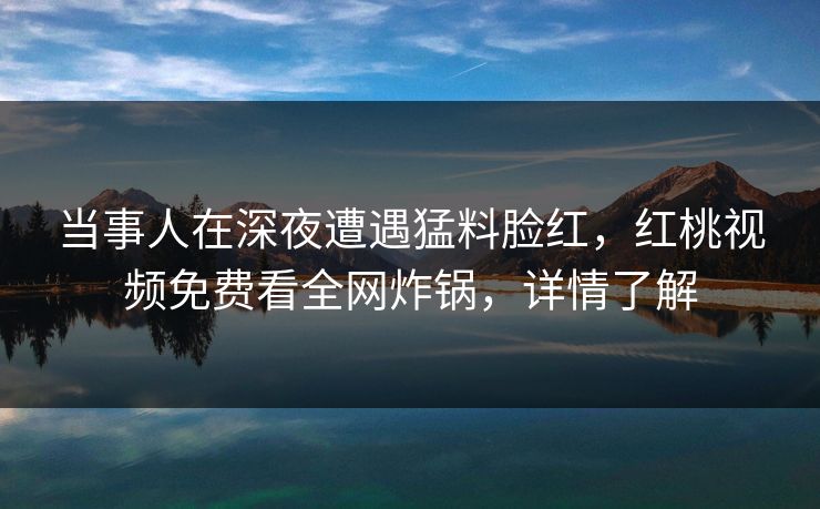 当事人在深夜遭遇猛料脸红，红桃视频免费看全网炸锅，详情了解