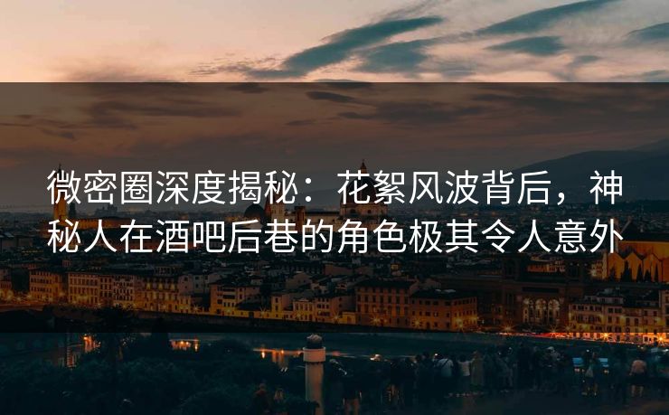 微密圈深度揭秘：花絮风波背后，神秘人在酒吧后巷的角色极其令人意外