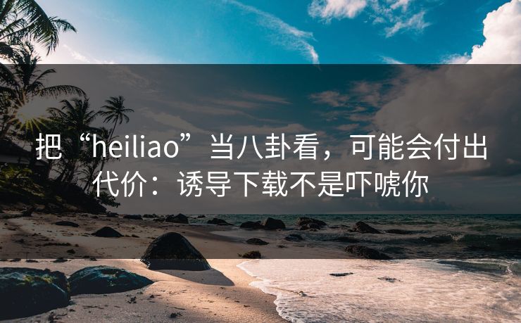 把“heiliao”当八卦看，可能会付出代价：诱导下载不是吓唬你