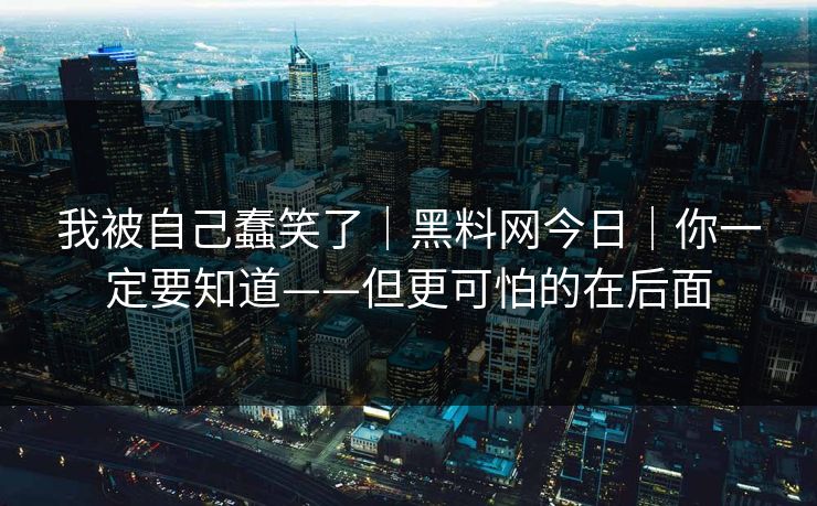 我被自己蠢笑了｜黑料网今日｜你一定要知道——但更可怕的在后面