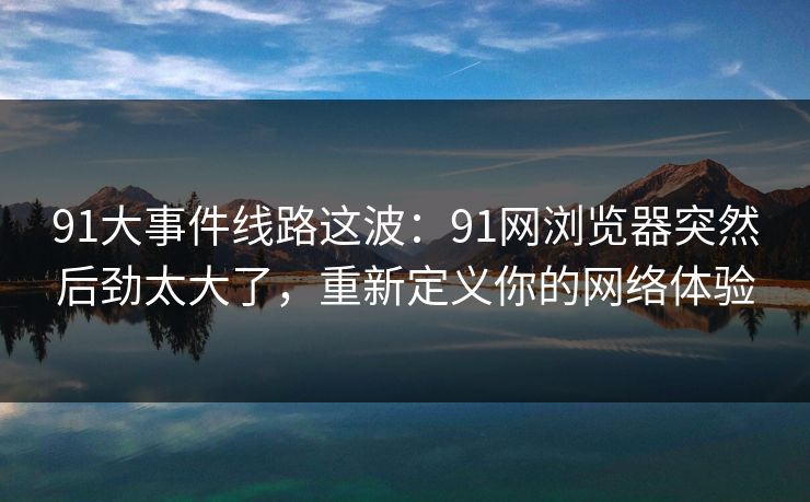 91大事件线路这波：91网浏览器突然后劲太大了，重新定义你的网络体验
