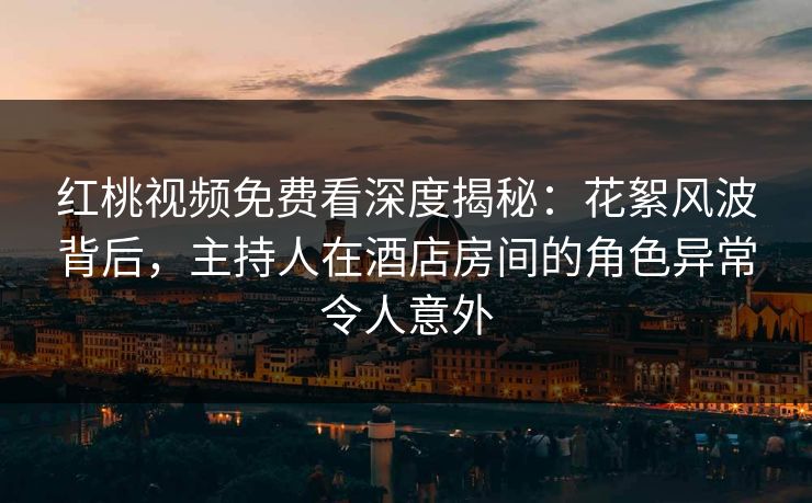 红桃视频免费看深度揭秘：花絮风波背后，主持人在酒店房间的角色异常令人意外