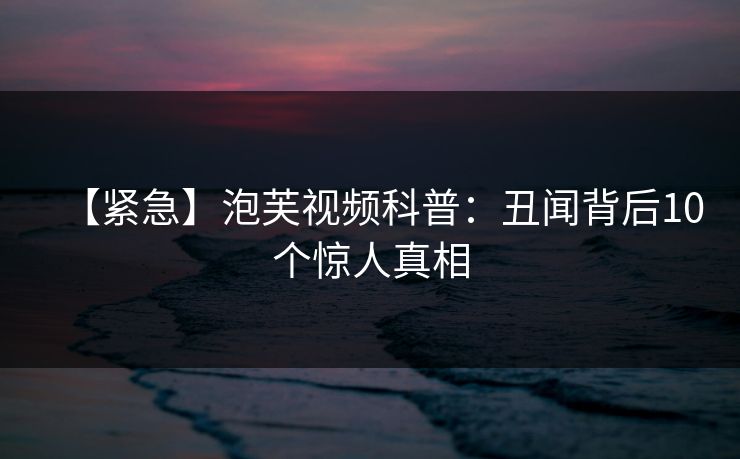 【紧急】泡芙视频科普：丑闻背后10个惊人真相