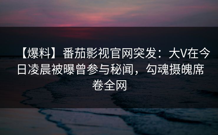 【爆料】番茄影视官网突发：大V在今日凌晨被曝曾参与秘闻，勾魂摄魄席卷全网