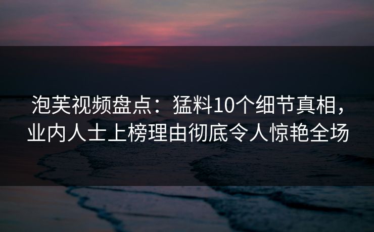 泡芙视频盘点：猛料10个细节真相，业内人士上榜理由彻底令人惊艳全场