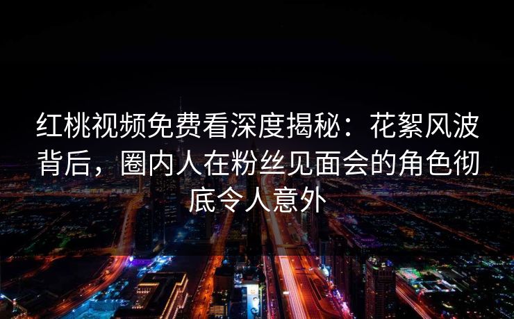 红桃视频免费看深度揭秘：花絮风波背后，圈内人在粉丝见面会的角色彻底令人意外