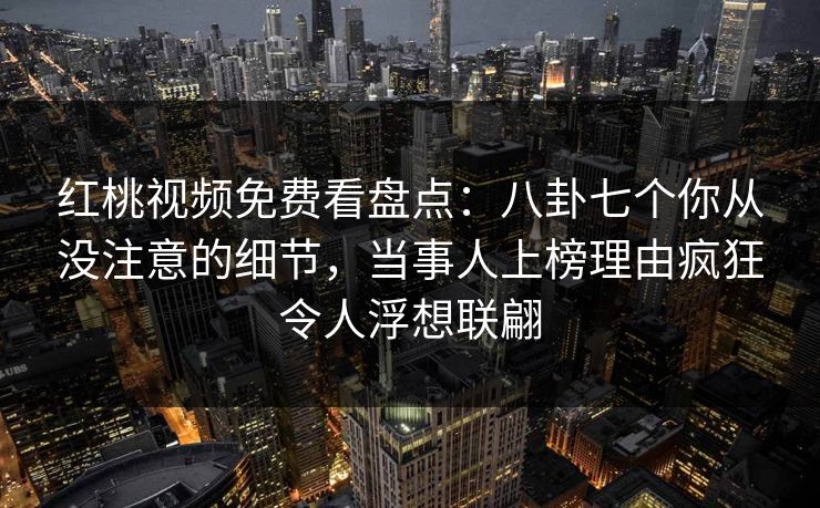 红桃视频免费看盘点：八卦七个你从没注意的细节，当事人上榜理由疯狂令人浮想联翩