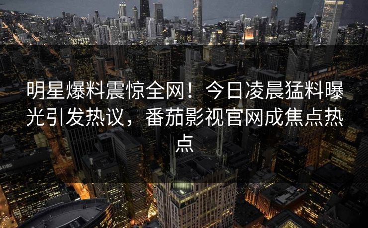 明星爆料震惊全网！今日凌晨猛料曝光引发热议，番茄影视官网成焦点热点