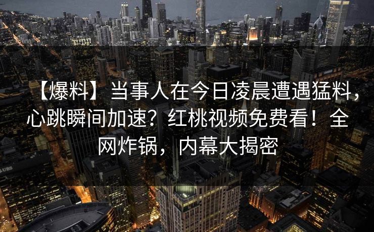 【爆料】当事人在今日凌晨遭遇猛料，心跳瞬间加速？红桃视频免费看！全网炸锅，内幕大揭密