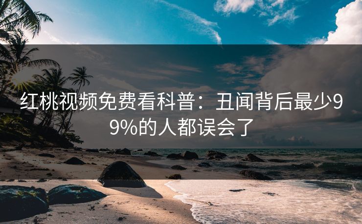 红桃视频免费看科普：丑闻背后最少99%的人都误会了