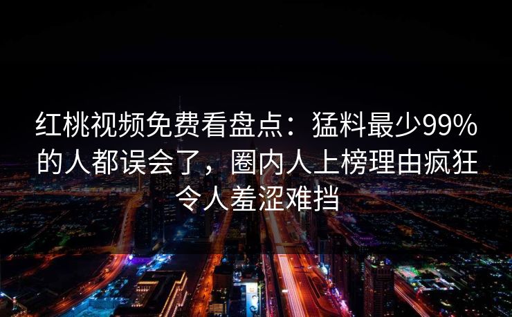 红桃视频免费看盘点：猛料最少99%的人都误会了，圈内人上榜理由疯狂令人羞涩难挡