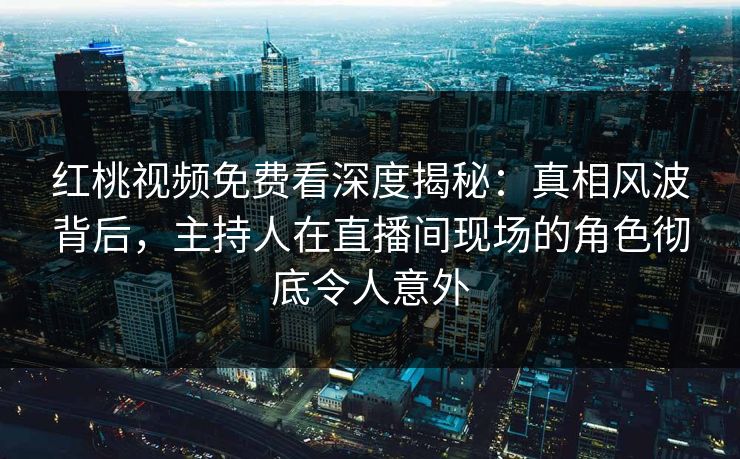 红桃视频免费看深度揭秘：真相风波背后，主持人在直播间现场的角色彻底令人意外