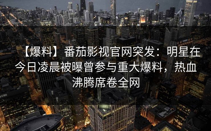 【爆料】番茄影视官网突发：明星在今日凌晨被曝曾参与重大爆料，热血沸腾席卷全网
