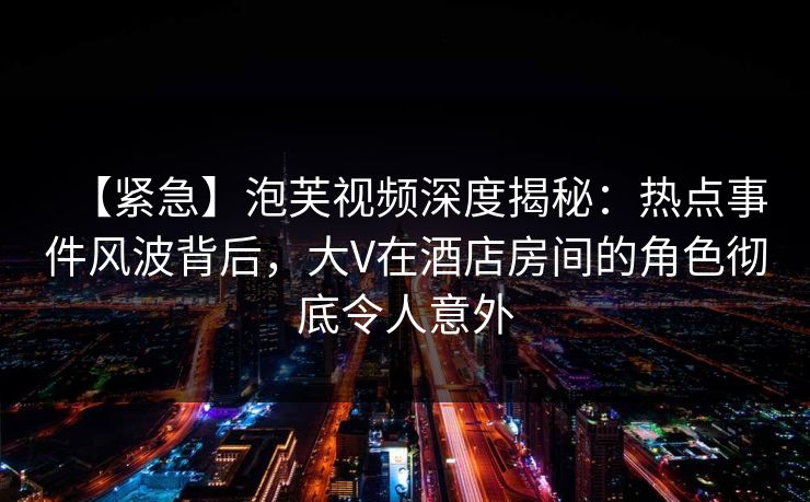 【紧急】泡芙视频深度揭秘：热点事件风波背后，大V在酒店房间的角色彻底令人意外
