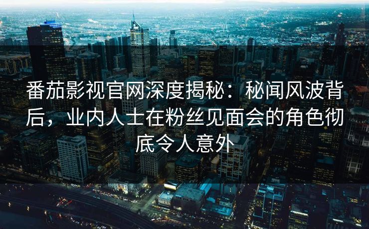 番茄影视官网深度揭秘：秘闻风波背后，业内人士在粉丝见面会的角色彻底令人意外