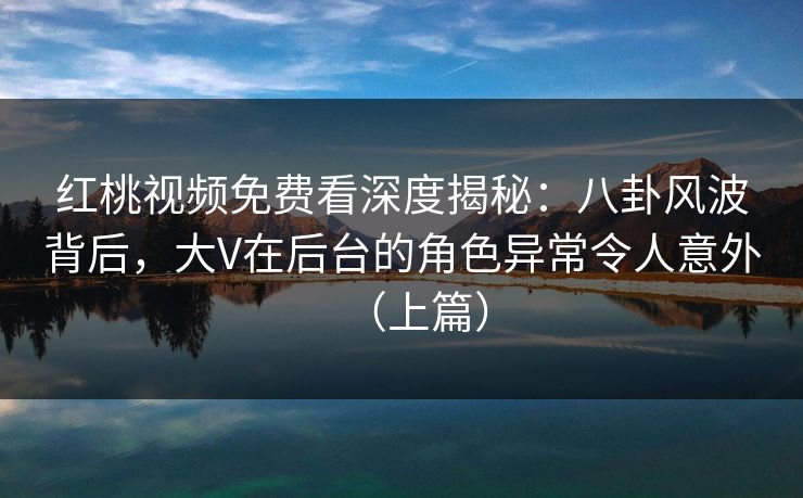 红桃视频免费看深度揭秘：八卦风波背后，大V在后台的角色异常令人意外（上篇）