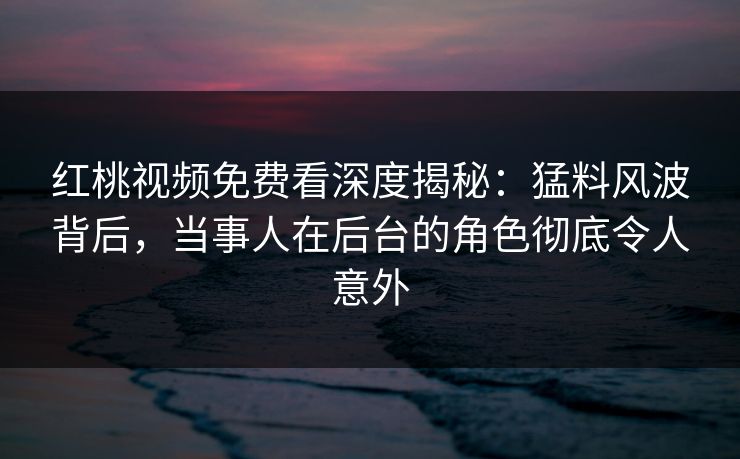 红桃视频免费看深度揭秘：猛料风波背后，当事人在后台的角色彻底令人意外