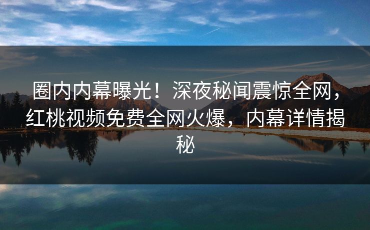 圈内内幕曝光！深夜秘闻震惊全网，红桃视频免费全网火爆，内幕详情揭秘