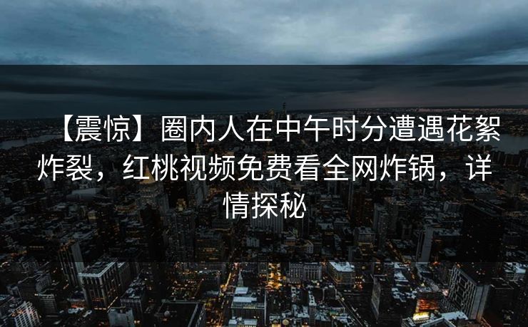 【震惊】圈内人在中午时分遭遇花絮炸裂，红桃视频免费看全网炸锅，详情探秘