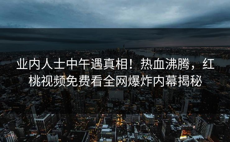 业内人士中午遇真相！热血沸腾，红桃视频免费看全网爆炸内幕揭秘