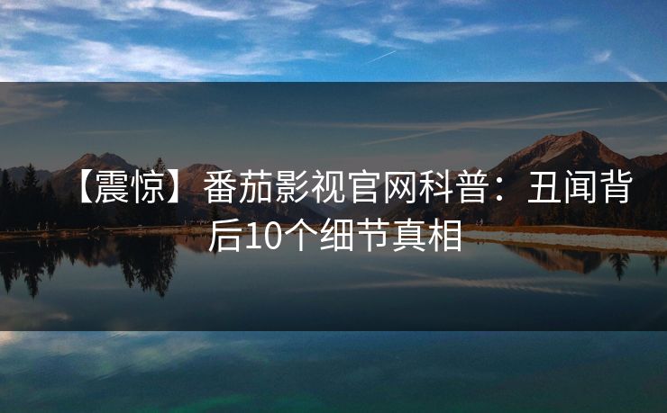 【震惊】番茄影视官网科普：丑闻背后10个细节真相