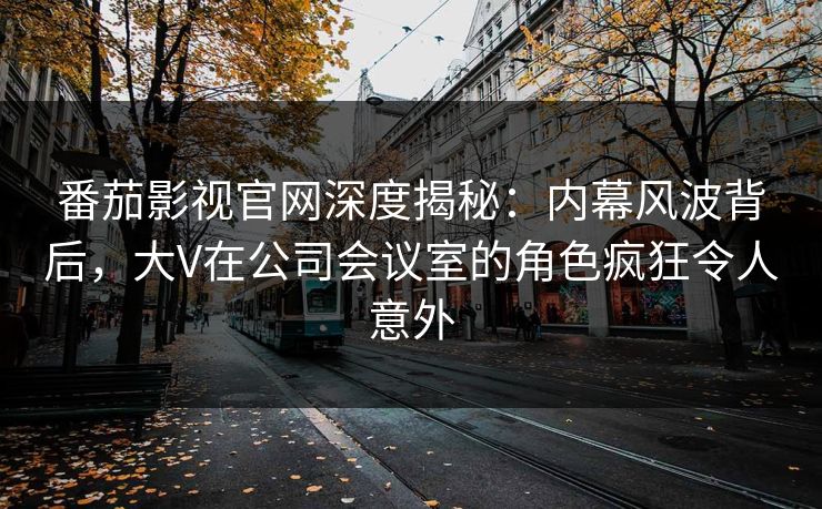 番茄影视官网深度揭秘：内幕风波背后，大V在公司会议室的角色疯狂令人意外