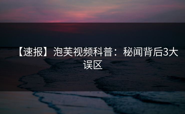 【速报】泡芙视频科普：秘闻背后3大误区