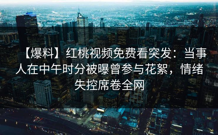 【爆料】红桃视频免费看突发：当事人在中午时分被曝曾参与花絮，情绪失控席卷全网