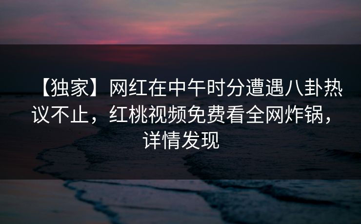 【独家】网红在中午时分遭遇八卦热议不止，红桃视频免费看全网炸锅，详情发现