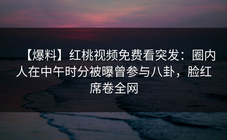 【爆料】红桃视频免费看突发：圈内人在中午时分被曝曾参与八卦，脸红席卷全网