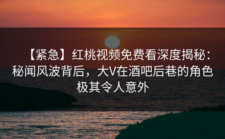【紧急】红桃视频免费看深度揭秘：秘闻风波背后，大V在酒吧后巷的角色极其令人意外