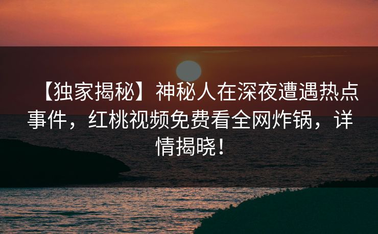 【独家揭秘】神秘人在深夜遭遇热点事件，红桃视频免费看全网炸锅，详情揭晓！