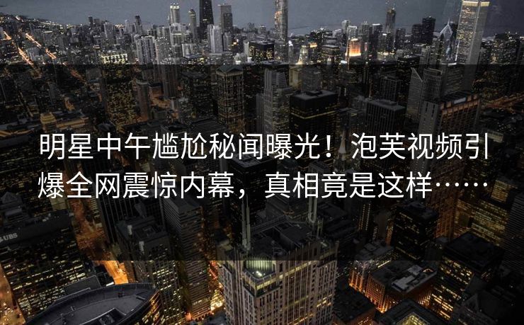 明星中午尴尬秘闻曝光！泡芙视频引爆全网震惊内幕，真相竟是这样……