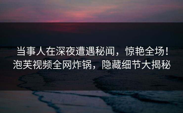 当事人在深夜遭遇秘闻，惊艳全场！泡芙视频全网炸锅，隐藏细节大揭秘