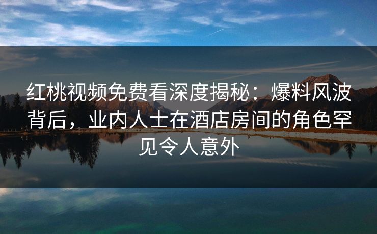 红桃视频免费看深度揭秘：爆料风波背后，业内人士在酒店房间的角色罕见令人意外