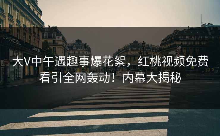 大V中午遇趣事爆花絮，红桃视频免费看引全网轰动！内幕大揭秘