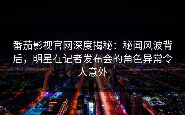 番茄影视官网深度揭秘：秘闻风波背后，明星在记者发布会的角色异常令人意外