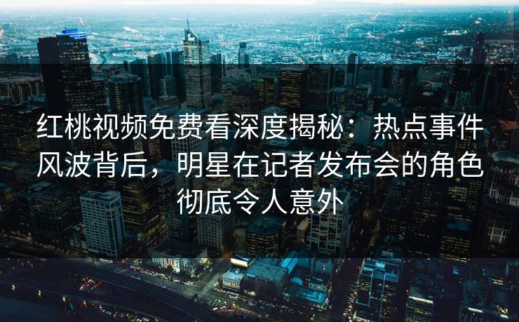 红桃视频免费看深度揭秘：热点事件风波背后，明星在记者发布会的角色彻底令人意外