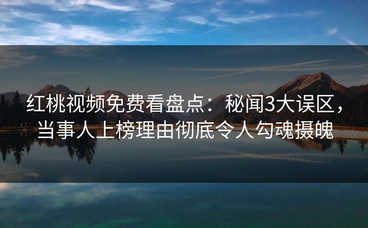 红桃视频免费看盘点：秘闻3大误区，当事人上榜理由彻底令人勾魂摄魄