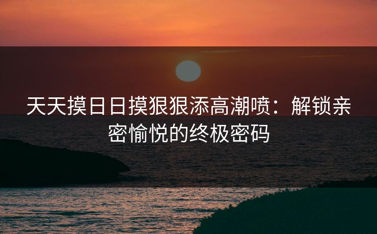 天天摸日日摸狠狠添高潮喷：解锁亲密愉悦的终极密码