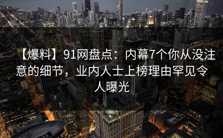 【爆料】91网盘点：内幕7个你从没注意的细节，业内人士上榜理由罕见令人曝光