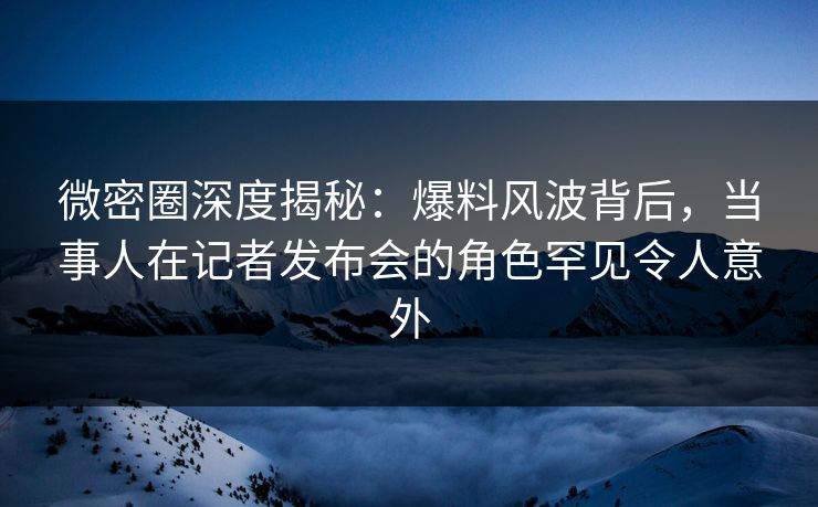 微密圈深度揭秘：爆料风波背后，当事人在记者发布会的角色罕见令人意外