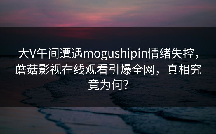 大V午间遭遇mogushipin情绪失控，蘑菇影视在线观看引爆全网，真相究竟为何？