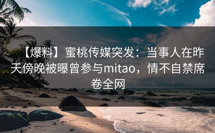 【爆料】蜜桃传媒突发:当事人在昨天傍晚被曝曾参与mitao,情不自禁席卷全网 【爆料】蜜桃传媒突发:当事人在昨天傍晚被曝曾参与mitao,情不自禁席卷全网