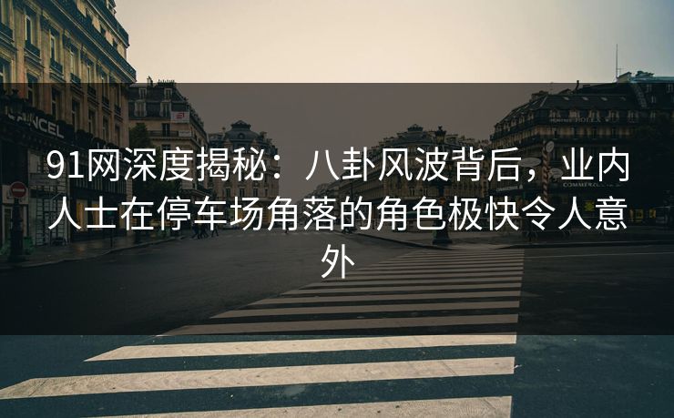 91网深度揭秘：八卦风波背后，业内人士在停车场角落的角色极快令人意外