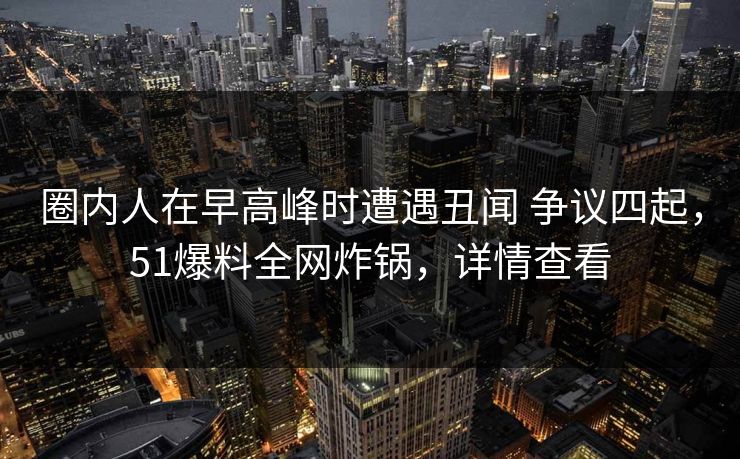 圈内人在早高峰时遭遇丑闻 争议四起，51爆料全网炸锅，详情查看