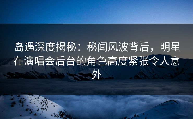 岛遇深度揭秘：秘闻风波背后，明星在演唱会后台的角色高度紧张令人意外