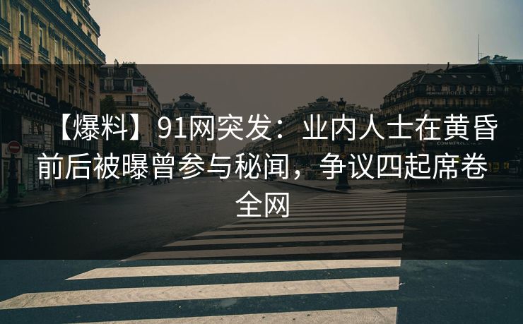 【爆料】91网突发：业内人士在黄昏前后被曝曾参与秘闻，争议四起席卷全网