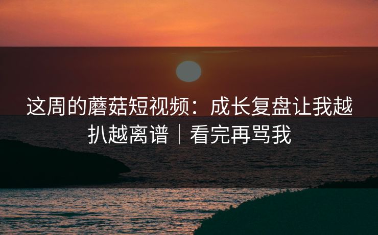 这周的蘑菇短视频：成长复盘让我越扒越离谱｜看完再骂我