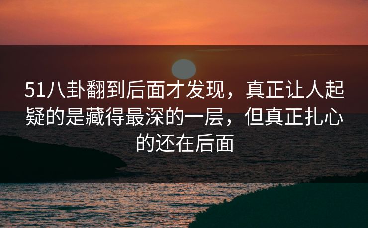 51八卦翻到后面才发现，真正让人起疑的是藏得最深的一层，但真正扎心的还在后面
